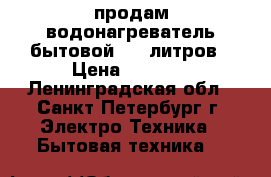 продам водонагреватель бытовой 100 литров › Цена ­ 7 000 - Ленинградская обл., Санкт-Петербург г. Электро-Техника » Бытовая техника   